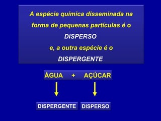 A espécie química disseminada na
forma de pequenas partículas é o
           DISPERSO
      e, a outra espécie é o
        DISPERGENTE

    ÁGUA     +   AÇÚCAR



  DISPERGENTE    DISPERSO
 