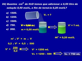 04) Quantos cm3 de H2O temos que adicionar a 0,50 litro de
   solução 0,50 mol/L, a fim de torná-la 0,20 mol/L?

   a) 1500.
                                           VA = ?
   b) 1250.
   c) 1000.
   d) 750.          V = 0,50 mL
                        500 L                                V’ = ? mL
   e) 500.          m = 0,50 mol/L



         m’   x   V’ = m   x   V
                                                    m’ = 0,20 mol/L

    0,2   x   V’ = 0,5     x   500
          250
  V’ =                             V’ = 1250 mL
          0,2
                                VA = 1250 – 500            VA = 750 mL
 