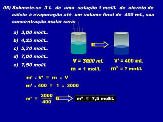 05) Submete-se 3 L de uma solução 1 mol/L de cloreto de
   cálcio à evaporação até um volume final de 400 mL, sua
   concentração molar será:

   a) 3,00 mol/L.
   b) 4,25 mol/L.
   c) 5,70 mol/L.
   d) 7,00 mol/L.
                                       V = 3000 mL
                                           3L         V’ = 400 mL
   e) 7,50 mol/L
                                       m = 1 mol/L   m’ = ? mol/L
        m’   x   V’ = m    x       V
        m’   x   400 = 1       x   3000

                 3000
        m’ =                             m’ = 7,5 mol/L
                 400
 