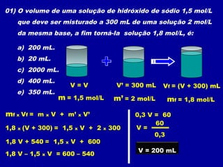 01) O volume de uma solução de hidróxido de sódio 1,5 mol/L
      que deve ser misturado a 300 mL de uma solução 2 mol/L
      da mesma base, a fim torná-la solução 1,8 mol/L, é:

      a) 200 mL.
      b) 20 mL.
      c) 2000 mL.
      d) 400 mL.
                            V=V               V’ = 300 mL   Vf = (V + 300) mL
      e) 350 mL.
                     m = 1,5 mol/L           m’ = 2 mol/L    mf = 1,8 mol/L
mf x Vf = m x V + m’ x V’                          0,3 V = 60
                                                         60
1,8   x   (V + 300) = 1,5   x   V + 2   x   300    V=
                                                         0,3
1,8 V + 540 = 1,5       x   V + 600
                                                    V = 200 mL
1,8 V – 1,5    x   V = 600 – 540
 