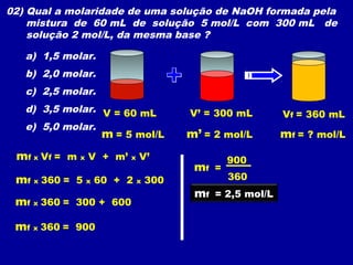 02) Qual a molaridade de uma solução de NaOH formada pela
    mistura de 60 mL de solução 5 mol/L com 300 mL de
    solução 2 mol/L, da mesma base ?

   a) 1,5 molar.
   b) 2,0 molar.
   c) 2,5 molar.
   d) 3,5 molar. V = 60 mL     V’ = 300 mL       Vf = 360 mL
   e) 5,0 molar.
                 m = 5 mol/L   m’ = 2 mol/L      mf = ? mol/L
 mf x Vf = m x V + m’ x V’             900
                                mf =
 mf x 360 = 5 x 60 + 2 x 300           360
                                mf = 2,5 mol/L
 mf x 360 = 300 + 600

 mf x 360 = 900
 