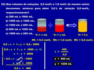 03) Que volumes de soluções 0,5 mol/L e 1,0 mol/L de mesmo soluto
   deveremos               misturar para obter       2,0 L de solução 0,8 mol/L,
   respectivamente?
   a) 200 mL e 1800 mL.
   b) 1000 mL e 1000 mL.
   c) 1200 mL e 800 mL.
   d) 800 mL e 1200 mL.
   e) 1800 mL e 200 mL.
                                         V1 = x mL    V2 = y mL        VF = 2 L

                                    m1 = 0,5 mol/L m2 = 1,0 mol/L mF = 0,8 mol/L
 0,5    x   x + 1     x   y = 0,8   x   2000

  0,5   x   x + 1     x   y = 1600      x   (– 1)            400
                                                       x =
                x +       y = 2000                           0,5
  – 0,5     x   x – y = –1600                          x = 800 mL
                x + y = 2000                           y = 1200 mL
                 0,5 x = 400
 