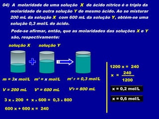 04) A molaridade de uma solução X de ácido nítrico é o triplo da
   molaridade de outra solução Y de mesmo ácido. Ao se misturar
   200 mL da solução X com 600 mL da solução Y, obtém-se uma
   solução 0,3 mol/L do ácido.
   Pode-se afirmar, então, que as molaridades das soluções X e Y
   são, respectivamente:

  solução X            solução Y




                                                               1200 x = 240
                                                                     240
                                                               x =
m = 3x mol/L m’ = x mol/L               m’   F   = 0,3 mol/L         1200

V = 200 mL         V’ = 600 mL          V’F = 800 mL           x = 0,2 mol/L

3x   x   200 + x   x   600 = 0,3   x   800                      x = 0,6 mol/L

 600 x + 600 x = 240
 