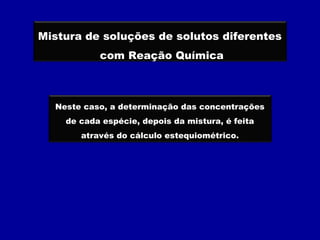 Mistura de soluções de solutos diferentes
           com Reação Química



  Neste caso, a determinação das concentrações
    de cada espécie, depois da mistura, é feita
       através do cálculo estequiométrico.
 