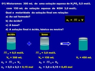 01) Misturamos 300 mL de uma solução aquosa de H3PO4 0,5 mol/L

    com 150 mL de solução aquosa de KOH 3,0 mol/L.
   Qual a molaridade da solução final em relação:
   a) Ao sal formado?
   b) Ao ácido?                                         n1 =   m   x   V

   c) À base?
   d) A solução final é ácida, básica ou neutra?

       ácido                        base




 m     A   = 0,5 mol/L      m   B   = 3,0 mol/L

    VA = 300 mL             VB = 150 mL                        VF = 450 mL
nA =   m     A   x   VA         nB =   m   B   x   VB

nA = 0,5 x 0,3 = 0,15 mol       nB = 3,0 x 0,15 = 0,45 mol
 