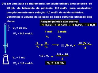 01) Em uma aula de titulometria, um aluno utilizou uma solução de
   20 mL de hidróxido de potássio 0,5 mol/L para neutralizar
   completamente uma solução 1,0 mol/L de ácido sulfúrico.
   Determine o volume da solução de ácido sulfúrico utilizado pelo
   aluno:                       Reação química que ocorre:
                                 1 H2SO4 + 2 KOH  1 K3PO4                 + 2 H2O
       VB = 20 mL
                                     1 mol      2 mols
       m    B   = 0,5 moL/L
                                         nA     nB

                              1
                                 =
                                   2
                                                  m       nA V =
                                                           x
                                                                   m   nx V
                                                                       B
                                                                        B
                                                                            B
                              nA   nB                     A   A
                                                                           2

                                                0,5   x   20
                               1,0   x   VA =
       VA = ? mL                                      2
       m    A   = 1,0 moL/L              VA = 5,0 mL
 
