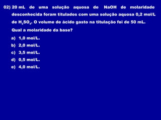02) 20 mL   de uma solução aquosa de        NaOH de molaridade
   desconhecida foram titulados com uma solução aquosa 0,2 mol/L
   de H2SO4. O volume de ácido gasto na titulação foi de 50 mL.

   Qual a molaridade da base?

   a) 1,0 mol/L.
   b) 2,0 mol/L.
   c) 3,5 mol/L.
   d) 0,5 mol/L.
   e) 4,0 mol/L.
 