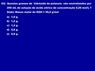 03) Quantos gramas de hidróxido de potássio são neutralizados por
    250 mL de solução de ácido nítrico de concentração 0,20 mol/L ?
    Dado: Massa molar do KOH = 56,0 g/mol

   a) 1,0 g.
   b) 1,2 g.
   c) 1,4 g.
   d) 2,8 g.
   e) 5,6 g.
 