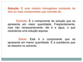 Solução: É uma mistura homogênea composta de
dois ou mais componentes que consiste de:
Solvente: É o componente da solução que se
apresenta em maior quantidade. Freqüentemente,
mas não necessariamente, ele é a água, o que
caracteriza uma solução aquosa.
Soluto: Este é o componente que se
apresenta em menor quantidade. É a substância que
se dissolve no solvente.
 