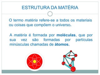ESTRUTURA DA MATÉRIA
A matéria é formada por moléculas, que por
sua vez são formadas por partículas
minúsculas chamadas de átomos.
O termo matéria refere-se a todos os materiais
ou coisas que compõem o universo.
 