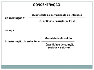 Quantidade de componente de interesse
Concentração =
Quantidade de material total
ou seja,
Quantidade de soluto
Concentração de solução =
Quantidade de solução
(soluto + solvente)
CONCENTRAÇÃO
 