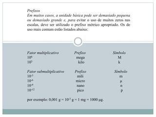 Prefixos
Em muitos casos, a unidade básica pode ser demasiado pequena
ou demasiado grande e, para evitar o uso de muitos zeros nas
escalas, deve ser utilizado o prefixo métrico apropriado. Os de
uso mais comum estão listados abaixo:
Fator multiplicativo Prefixo Símbolo
106 mega M
103 kilo k
Fator submultiplicativo Prefixo Símbolo
10-3 mili m
10-6 micro μ
10-9 nano n
10-12 pico p
por exemplo: 0,001 g = 10-3 g = 1 mg = 1000 μg.
 