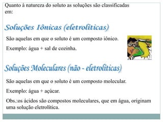 Quanto à natureza do soluto as soluções são classificadas
em:
São aquelas em que o soluto é um composto iônico.
Exemplo: água + sal de cozinha.
São aquelas em que o soluto é um composto molecular.
Exemplo: água + açúcar.
Obs.:os ácidos são compostos moleculares, que em água, originam
uma solução eletrolítica.
 