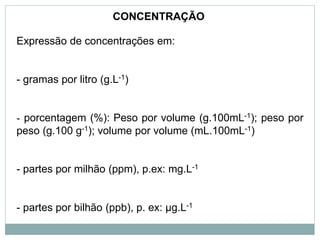 Expressão de concentrações em:
- gramas por litro (g.L-1)
- porcentagem (%): Peso por volume (g.100mL-1); peso por
peso (g.100 g-1); volume por volume (mL.100mL-1)
- partes por milhão (ppm), p.ex: mg.L-1
- partes por bilhão (ppb), p. ex: µg.L-1
CONCENTRAÇÃO
 