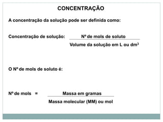 A concentração da solução pode ser definida como:
Concentração de solução: Nº de mols de soluto
Volume da solução em L ou dm3
O Nº de mols de soluto é:
Nº de mols = Massa em gramas
Massa molecular (MM) ou mol
CONCENTRAÇÃO
 