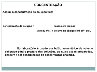 Assim, a concentração da solução fica:
Concentração de solução = Massa em gramas
(MM ou mol) x Volume da solução em dm3 ou L
CONCENTRAÇÃO
No laboratório é usado um balão volumétrico de volume
calibrado para o preparo das soluções, as quais assim preparadas,
passam a ser denominadas de concentração analítica.
 