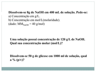Dissolvem-se 8g de NaOH em 400 mL de solução. Pede-se:
a) Concentração em g/L.
b) Concentração em mol/L(molaridade).
(dado: MMNaOH = 40 g/mol)
Uma solução possui concentração de 120 g/L de NaOH.
Qual sua concentração molar (mol/L)?
Dissolvem-se 50 g de glicose em 1000 ml de solução, qual
a % (p/v)?
 