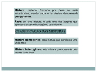 Mistura: material formado por duas ou mais
substâncias, sendo cada uma destas denominada
componente.
CLASSIFICAÇÃO DAS MISTURAS
Fase: em uma mistura, é cada uma das porções que
apresenta aspecto homogêneo ou uniforme.
Mistura homogênea: toda mistura que apresenta uma
única fase.
Mistura heterogênea: toda mistura que apresenta pelo
menos duas fases.
 