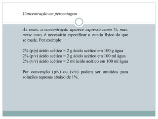 Concentração em percentagem
Às vezes, a concentração aparece expressa como %, mas,
nesse caso, é necessário especificar o estado físico do que
se mede. Por exemplo:
2% (p/p) ácido acético = 2 g ácido acético em 100 g água
2% (p/v) ácido acético = 2 g ácido acético em 100 ml água
2% (v/v) ácido acético = 2 ml ácido acético em 100 ml água
Por convenção (p/v) ou (v/v) podem ser omitidos para
soluções aquosas abaixo de 1%.
 