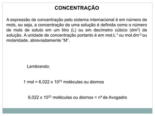 A expressão de concentração pelo sistema internacional é em número de
mols, ou seja, a concentração de uma solução é definida como o número
de mols de soluto em um litro (L) ou em decímetro cúbico (dm3) de
solução. A unidade de concentração portanto é em mol.L-1 ou mol.dm-3 ou
molaridade, abreviadamente “M”.
Lembrando:
1 mol = 6,022 x 1023 moléculas ou átomos
6,022 x 1023 moléculas ou átomos = nº de Avogadro
CONCENTRAÇÃO
 