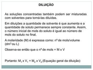 DILUIÇÃO
As soluções concentradas também podem ser misturadas
com solventes para torná-las diluídas.
Em diluições a quantidade de solvente é que aumenta e a
quantidade de soluto permanece sempre constante. Assim,
o número inicial de mols do soluto é igual ao número de
mols do soluto no final.
A molaridade (M) é expressa como: nº de mols/volume
(dm3 ou L)
Observa-se então que o nº de mols = M x V
Portanto: M1 x V1 = M2 x V2 (Equação geral da diluição)
 