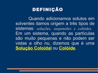 Quando adicionamos solutos em solventes damos origem a três tipos de sistemas:   soluções, suspensões e colóides.   Em um sistema, quando as partículas são muito pequenas e não podem   ser vistas a olho nu, dizemos que é uma  Solução Coloidal  ou  Colóide .   DEFINIÇÃO 