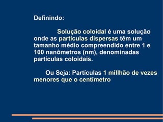 Definindo:  Solução coloidal  é uma solução onde as  partículas dispersas  têm um tamanho médio compreendido entre 1 e 100 nanômetros (nm), denominadas partículas coloidais. Ou Seja: Partículas  1 millhão de vezes menores que o centímetro 