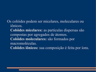 Os colóides podem ser micelares, moleculares ou iônicos.  Colóides micelares:  as partículas dispersas são compostas por agregados de átomos.  Colóides moleculares:  são formados por macromoléculas.  Colóides iônicos:  sua composição é feita por íons.  