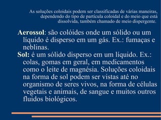 As soluções coloidais podem ser classificadas de várias maneiras, dependendo do tipo de partícula coloidal e do meio que está dissolvida, também chamado de meio dispergente.  Aerossol : são colóides onde um sólido ou um líquido é disperso em um gás. Ex.: fumaças e neblinas.  Sol:  é um sólido disperso em um líquido. Ex.: colas, gomas em geral, em medicamentos como o leite de magnésia. Soluções coloidais na forma de sol podem ser vistas até no organismo de seres vivos, na forma de células vegetais e animais, de sangue e muitos outros fluidos biológicos. 