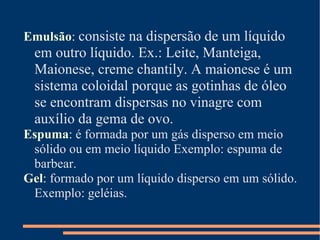 Emulsão :   consiste na dispersão de um líquido em outro líquido. Ex.: Leite, Manteiga, Maionese, creme chantily. A maionese é um sistema coloidal porque as gotinhas de óleo se encontram dispersas no vinagre com auxílio da gema de ovo. Espuma :  é formada por um gás disperso em meio sólido ou em meio líquido Exemplo: espuma de barbear. Gel :  formado por um líquido disperso em um sólido. Exemplo: geléias. 