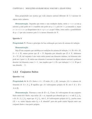 CAP´            ¸˜     ´
   ITULO 1. SOLUCOES-ANALISE REAL VOLUME 1 (ELON FINO)                                9



   Essa propriedade nos mostra que todo n´mero natural diferente de 1 ´ sucessor de
                                         u                            e
algum outro n´mero.
             u

   Demonstra¸˜o. Suponha que exista x nas condi¸˜es dadas, ent˜o x = n + p com p
            ca                                 co             a
natural, p n˜o pode ser 1 e tamb´m n˜o pode ser p > 1, pois de 1 < p somando n, segue
            a                   e   a
x < n + 1 < n + p chegar´
                        ıamos em n + p < n + p que ´ falsa, resta ent˜o a possibilidade
                                                   e                 a
de p < 1 que n˜o acontece pois 1 ´ o menor elemento de N .
              a                  e


Quest˜o 5
     a

Propriedade 7. Provar o princ´
                             ıpio da boa ordena¸ao por meio do axioma de indu¸ao.
                                               c˜                            c˜

   Demonstra¸˜o.
            ca
   Seja B um conjunto que satisfa¸a as condi¸˜es do axioma de indu¸ao, 1 ∈ B e ∀k ∈ B,
                                 c          co                    c˜
k + 1 ∈ B, vamos provar que B = N. Suponha por absurdo que B ̸= N , deﬁnimos
A = N  B, tal conjunto ´ n˜o vazio ent˜o possui um elemento m´
                        e a            a                      ınimo, tal elemento n˜o
                                                                                   a
pode ser 1 pois 1 ∈ B, ent˜o esse elemento ´ sucessor de algum n´mero natural e podemos
                          a                e                    u
denotar tal elemento como t + 1 , isso implica que t ∈ B e por indu¸˜o t + 1 ∈ B que ´
                                                                   ca                e
um absurdo      .


1.2.2      Conjuntos ﬁnitos

Quest˜o 1 a)
     a

Propriedade 8. Se B ´ ﬁnito e A ⊂ B ent˜o |A| ≤ |B|. (nota¸ao |A| ´ o n´mero de
                    e                  a                  c˜      e    u
elemento de A e A      B signiﬁca que A ´ subconjunto pr´prio de B, isto ´ A ⊂ B e
                                        e               o                e
A ̸= B).

   Demonstra¸˜o. Faremos o caso de B = In . Como A ´ subconjunto de um conjunto
            ca                                     e
ﬁnito ent˜o ele ´ ﬁnito, seja ent˜o |A| = m, supondo por absurdo que m > n vale In
         a      e                a                                                   Im
e de A ⊂ In    Im segue que A    Im , isto ´, A ´ subconjunto pr´prio de Im , por´m como
                                           e    e               o                e
|A| = m, existe bije¸˜o entre Im e A, absurdo! pois n˜o pode existir bije¸ao entre um
                    ca                               a                   c˜
conjunto ﬁnito e sua parte pr´pria.
                             o
 
