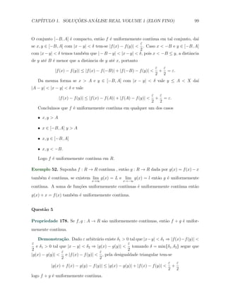 CAP´            ¸˜     ´
   ITULO 1. SOLUCOES-ANALISE REAL VOLUME 1 (ELON FINO)                               99



O conjunto [−B, A] ´ compacto, ent˜o f ´ uniformemente cont´
                    e               a    e                     ınua em tal conjunto, da´
                                                                                       ı
                                                          ε
se x, y ∈ [−B, A] com |x − y| < δ tem-se |f (x) − f (y)| < . Caso x < −B e y ∈ [−B, A]
                                                          2
com |x − y| < δ temos tamb´m que | − B − y| < |x − y| < δ, pois x < −B ≤ y, a distˆncia
                           e                                                      a
de y at´ B ´ menor que a distˆncia de y at´ x, portanto
       e e                   a            e
                                                                         ε ε
            |f (x) − f (y)| ≤ |f (x) − f (−B)| + |f (−B) − f (y)| <       + = ε.
                                                                         2 2
   Da mesma forma se x > A e y ∈ [−B, A] com |x − y| < δ vale y ≤ A < X da´
                                                                          ı
|A − y| < |x − y| < δ e vale
                                                                        ε ε
                |f (x) − f (y)| ≤ |f (x) − f (A)| + |f (A) − f (y)| <    + = ε.
                                                                        2 2
   Conclu´
         ımos que f ´ uniformemente cont´
                    e                   ınua em qualquer um dos casos

   X x, y > A

   X x ∈ [−B, A] y > A

   X x, y ∈ [−B, A]

   X x, y < −B.

   Logo f ´ uniformemente cont´
          e                   ınua em R.

Exemplo 52. Suponha f : R → R cont´
                                  ınua , ent˜o g : R → R dada por g(x) = f (x) − x
                                            a
tamb´m ´ cont´
    e e      ınua, se existem lim g(x) = L e lim g(x) = l ent˜o g ´ uniformemente
                                                             a    e
                                   x→∞               x→−∞
cont´
    ınua. A soma de fun¸oes uniformemente cont´
                       c˜                     ınuas ´ uniformemente cont´
                                                    e                   ınua ent˜o
                                                                                a
g(x) + x = f (x) tamb´m ´ uniformemente cont´
                     e e                    ınua.


Quest˜o 5
     a

Propriedade 178. Se f, g : A → R s˜o uniformemente cont´
                                  a                    ınuas, ent˜o f + g ´ unifor-
                                                                 a        e
memente cont´
            ınua.

    Demonstra¸˜o. Dado ε arbitr´rio existe δ1 > 0 tal que |x−y| < δ1 ⇒ |f (x)−f (y)| <
                 ca                  a
ε                                                    ε
   e δ1 > 0 tal que |x − y| < δ2 ⇒ |g(x) − g(y)| < tomando δ = min{δ1 , δ2 } segue que
2                                                    2
                 ε                     ε
|g(x) − g(y)| < e |f (x) − f (y)| < , pela desigualdade triangular tem-se
                 2                     2
                                                                            ε ε
           |g(x) + f (x) − g(y) − f (y)| ≤ |g(x) − g(y)| + |f (x) − f (y)| < +
                                                                            2 2
logo f + g ´ uniformemente cont´
           e                   ınua.
 
