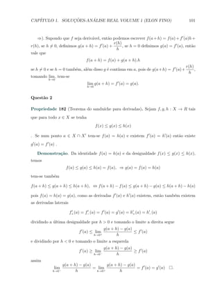 CAP´            ¸˜     ´
   ITULO 1. SOLUCOES-ANALISE REAL VOLUME 1 (ELON FINO)                                    101



    ⇒). Supondo que f seja deriv´vel, ent˜o podemos escrever f (a + h) = f (a) + f ′ (a)h +
                                 a          a
                                               r(h)
r(h), se h ̸= 0, deﬁnimos g(a + h) = f ′ (a) +      , se h = 0 deﬁnimos g(a) = f ′ (a), ent˜o
                                                                                           a
                                                h
vale que
                                    f (a + h) = f (a) + g(a + h).h
                                                                                         r(h)
                               e          e     ınua em a, pois de g(a + h) = f ′ (a)+
se h ̸= 0 e se h = 0 tamb´m, al´m disso g ´ cont´
                         e                                                                    ,
                                                                                          h
tomando lim , tem-se
            h→0
                                     lim g(a + h) = f ′ (a) = g(a).
                                     h→0


Quest˜o 2
     a

                                 ıche para derivadas). Sejam f, g, h : X → R tais
Propriedade 182 (Teorema do sandu´
que para todo x ∈ X se tenha
                                           f (x) ≤ g(x) ≤ h(x)

. Se num ponto a ∈ X ∩ X ′ tem-se f (a) = h(a) e existem f ′ (a) = h′ (a) ent˜o existe
                                                                             a
g ′ (a) = f ′ (a) .

    Demonstra¸˜o. Da identidade f (a) = h(a) e da desigualdade f (x) ≤ g(x) ≤ h(x),
             ca
temos
                         f (a) ≤ g(a) ≤ h(a) = f (a), ⇒ g(a) = f (a) = h(a)
tem-se tamb´m
           e

f (a + h) ≤ g(a + h) ≤ h(a + h), ⇔ f (a + h) − f (a) ≤ g(a + h) − g(a) ≤ h(a + h) − h(a)

pois f (a) = h(a) = g(a), como as derivadas f ′ (a) e h′ (a) existem, ent˜o tamb´m existem
                                                                         a      e
as derivadas laterais

                          f+ (a) = f− (a) = f ′ (a) = g ′ (a) = h′+ (a) = h′− (a)
                           ′        ′


dividindo a ultima desigualdade por h > 0 e tomando o limite a direita segue
            ´
                                                 g(a + h) − g(a)
                                f ′ (a) ≤ lim+                   ≤ f ′ (a)
                                           h→0          h
e dividindo por h < 0 e tomando o limite a esquerda
                                                 g(a + h) − g(a)
                                f ′ (a) ≥ lim                    ≥ f ′ (a)
                                             −
                                           h→0          h
assim
                       g(a + h) − g(a)        g(a + h) − g(a)
                lim                    = lim+                 = f ′ (a) = g ′ (a)   .
               h→0 −          h         h→0          h
 