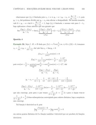 CAP´            ¸˜     ´
   ITULO 1. SOLUCOES-ANALISE REAL VOLUME 1 (ELON FINO)                                          103


                                                                                   yn − a
   observamos que (tn ) ´ limitada pois xn < a ⇒ yn − a < yn − xn ⇒
                        e                                                                  < 1, pois
                                                                                  yn − xn
yn > xn da´ podemos dividir por yn − xn sem alterar a desigualdade. Da mesma maneira
            ı
                                yn − a
vale 0 < yn − a e da´ 0 <
                       ı                 < 1, logo (tn ) ´ limitada, o mesmo vale para 1 − tn ,
                                                         e
                               yn − xn
logo aplicamos o lema anterior que nos garante que
                                    (                 )            (                 )
         f (yn ) − f (xn )            f (yn ) − f (a)                f (xn ) − f (a)
     lim                   = lim tn                     +(1 − tn )                     = f ′ (a).
              yn − xn                     yn − a                         xn − a
                                              →f ′ (a)                  →f ′ (a)


Quest˜o 4
     a
                                                     1
Exemplo 53. Seja f : R → R dada por f (x) = x2 sen( ) se x ̸= 0 e f (0) = 0, tomamos
                                                     x
      1          1
xn =    e yn =        , da´ vale lim xn = lim yn = 0
                          ı
     nπ        nπ + π
                    2
                                                   1
                                   f (xn ) =           sen(nπ) = 0
                                                 (nπ)2
                                 1              π      (−1)n
                   f (yn ) =            sen(nπ + ) =
                             (nπ + π )2
                                   2
                                                2    (nπ + π )2
                                                           2
             π                 π          π              n
pois sen(nπ + ) = sen(nπ) cos( ) + sen( )cos(nπ) = (−1) , da´  ı
             2                 2          2
                          =0

                                      f (yn ) − f (xn )    f (yn )
                                                        =
                                          yn − x n        yn − xn


                                 1             1   nπ − nπ − π         −π
                 yn − xn =            π   −      =             2
                                                                 =        2
                               nπ +   2
                                              nπ   (nπ + π )(nπ)
                                                         2
                                                                   (nπ + π )(nπ)
                                                                         2


          f (yn ) − f (xn )    (−1)n+1            π      (−1)n+1          (−1)n+1
                            =            .2n(nπ + ) =              .2n =       π .2
              yn − xn         (nπ + π )2
                                    2
                                                  2      (nπ + π )
                                                               2
                                                                          (π + 2n )
                                                  −1          −1
que n˜o converge, pois para n par temos
     a                                               π .2 →         .2 e para n ´ımpar tem-se
                                               (π + 2n )       π
   1            1
      π .2 →      .2 duas subsequˆncias convergindo para valores distintos, logo a sequˆncia
                                  e                                                      e
(π + 2n )      π
n˜o converge.
 a
   Tal fun¸ao ´ deriv´vel no 0, pois
          c˜ e       a
                                   x2 sen( x ) − 0
                                           1
                                                              1
                               lim                 = lim xsen( ) = 0
                               x→0       x           x→0      x
em outros pontos distintos de 0 a fun¸˜o tamb´m ´ deriv´vel por ser produto de fun¸oes
                                     ca      e e       a                          c˜
deriv´veis.
     a
 