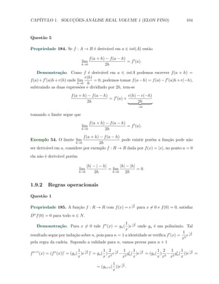 CAP´            ¸˜     ´
   ITULO 1. SOLUCOES-ANALISE REAL VOLUME 1 (ELON FINO)                                       104



Quest˜o 5
     a

Propriedade 184. Se f : A → R ´ deriv´vel em a ∈ int(A) ent˜o
                              e      a                     a

                                  f (a + h) − f (a − h)
                              lim                       = f ′ (a).
                              h→0          2h
    Demonstra¸˜o. Como f ´ deriv´vel em a ∈ intA podemos escrever f (a + h) =
                    ca             e      a
                                 r(h)
f (a) + f ′ (a)h + r(h) onde lim      = 0, podemos tomar f (a − h) = f (a) − f ′ (a)h + r(−h),
                             h→0 h
subtraindo as duas express˜es e dividindo por 2h, tem-se
                               o
                        f (a + h) − f (a − h)             r(h) − r(−h)
                                              = f ′ (a) +
                                 2h                            2h
                                                                 →0

tomando o limite segue que
                                  f (a + h) − f (a − h)
                              lim                       = f ′ (a).
                              h→0          2h
                              f (a + h) − f (a − h)
Exemplo 54. O limite lim                            pode existir por´m a fun¸˜o pode n˜o
                                                                    e       ca        a
                          h→0          2h
ser deriv´vel em a, considere por exemplo f : R → R dada por f (x) = |x|, no ponto a = 0
         a
ela n˜o ´ deriv´vel por´m
     a e       a       e

                                 |h| − | − h|       |h| − |h|
                             lim              = lim           = 0.
                             h→0      2h        h→0    2h


1.9.2     Regras operacionais

Quest˜o 1
     a
                                                            −1
Propriedade 185. A fun¸˜o f : R → R com f (x) = e x2 para x ̸= 0 e f (0) = 0, satisfaz
                      ca
Dn f (0) = 0 para todo n ∈ N.
                                                     1 −1
   Demonstra¸˜o. Para x ̸= 0 vale f n (x) = gn ( )e x2 onde gn ´ um polinˆmio. Tal
                ca                                                    e            o
                                                     x
                                                                                       1 −1
resultado segue por indu¸˜o sobre n, pois para n = 1 a identidade se veriﬁca f ′ (x) = 3 e x2
                        ca
                                                                                      x
pela regra da cadeia. Supondo a validade para n, vamos provar para n + 1
                              1 −1            1 2 −1 1 ′ 1 −1                 1 2 1 ′ 1 −1
f n+1 (x) = (f n (x))′ = (gn ( )e x2 )′ = gn ( ) 3 e x2 − 2 gn ( )e x2 = (gn ( ) 3 − 2 gn ( ))e x2 =
                              x               x x        x      x             x x x        x
                                                1 −1
                                       = (gn+1 ( ))e x2 .
                                                x
 