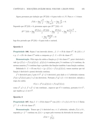 CAP´            ¸˜     ´
   ITULO 1. SOLUCOES-ANALISE REAL VOLUME 1 (ELON FINO)                                             105



    Agora provamos por indu¸ao que Dn f (0) = 0 para todo n ∈ N. Para n = 1 temos
                           c˜
                                              −1
                            ′         e x2        1           y
                          f (0) = lim      = lim     1 = lim    2 = 0.
                                  x→0 x      x→0         y→∞ ey
                                                 xe x2
Supondo que Dn f (0) = 0, provamos agora que Dn+1 f (0) = 0
                                                                                      −1

              n+1          Dn f (x) − Dn f (0)         Dn f (x)            1
                                                                      gn ( x )e x2
          D f (0) = lim                        = lim            = lim              =
                     x→0            x              x→0    x       x→0      x
                                            ygn (y)
                                    = lim            =0
                                      y→∞     ey 2
logo ﬁca provado que Dn f (0) = 0 para todo n natural.


Quest˜o 2
     a

Propriedade 186. Sejam I um intervalo aberto , f : I → R de classe C 2 . Se f (I) ⊂ J
e g : J → R ´ de classe C 2 ent˜o a composta g ◦ f : I → R ´ de classe C 2 .
            e                  a                           e

    Demonstra¸˜o. Pela regra da cadeia a fun¸ao g ◦ f ´ de classe C 1 , pois ´ deriv´vel e
             ca                             c˜        e                      e      a
vale (g ◦ f )′ (x) = f ′ (x).g ′ (f (x)) , g ′ (f (x)) ´ cont´
                                                       e                       ınua e g ′ ´ cont´
                                                             ınua pois f ´ cont´
                                                                         e                e     ınua, da
mesma maneira f ′ ´ cont´
                  e     ınua logo o produto das fun¸˜es tamb´m ´ uma fun¸ao cont´
                                                   co       e e         c˜      ınua.
    Deﬁnindo h : I → R com h(x) = (g ◦ f )′ (x) = f ′ (x).g ′ (f (x)), vamos mostrar que tal
fun¸˜o ´ deriv´vel e possui derivada cont´
   ca e       a                          ınua.
    f ′ ´ deriv´vel pois f pois ´ C 2 . g ′ ◦ f ´ deriv´vel, pois dado a ∈ I arbitr´rio existem
        e      a                e               e      a                           a
f ′ (a) e g ′′ (f (a)) pois f e g ′ s˜o deriv´veis. Portanto f ′ .(g ′ ◦ f ) = h ´ deriv´vel, valendo a
                                     a       a                                   e      a
regra da cadeia
                                h′ (x) = f ′′ (x).g ′ (f (x)) + f ′ (x)g ′′ (f (x))

como f ′′ , g ′ ◦ f , f ′ e g ′′ ◦ f s˜o cont´
                                      a      ınuas , segue-se que h′ ´ cont´
                                                                     e     ınua, portanto h ´ C 1 ,
                                                                                            e
que implica g ◦ f ser C 2 .


Quest˜o 3
     a

Propriedade 187. Seja f : I → R de classe C 2 com f (I) = J e f (x) ̸= 0 ∀x ∈ I. Ent˜o
                                                                                    a
f −1 : J → R ´ de classe C 2 .
             e

    Demonstra¸˜o. Temos que f ´ deriv´vel em x ∈ I arbitr´rio, valendo f ′ (x) ̸= 0 ,
             ca               e      a                   a
supondo g = f −1 cont´
                     ınua em f (x) = y segue pelo teorema da derivada da inversa que
                                                                1
                                                g ′ (y) =
                                                            f ′ (x)
 