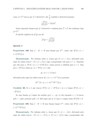 CAP´            ¸˜     ´
   ITULO 1. SOLUCOES-ANALISE REAL VOLUME 1 (ELON FINO)                                   106


                                                   1
como f ´ C 2 tem-se que f ′ ´ deriv´vel e da´
       e                    e      a        ı         tamb´m ´ deriv´vel portanto
                                                          e e       a
                                                   f′

                                     −f ′′ (x)
                                                = (g ′ (y))′
                                     (f ′ (x))2

   dessa express˜o tiramos que g ′ ´ deriv´vel e cont´
                a                  e      a          ınua pois f ′′ e f ′ s˜o cont´
                                                                           a      ınuas, logo
g ´ C 2.
  e
   O c´lculo explicito de g ′′ (y) nos d´
      a                                 a

                                                   −f ′′ (x)
                                      g ′′ (y) =              .
                                                   [f ′ (x)]3

Quest˜o 4
     a

Propriedade 188. Seja f : R → R uma fun¸ao par C ∞ , ent˜o vale Dn f (−x) =
                                       c˜               a
(−1)n Dn f (x).

   Demonstra¸˜o. Por indu¸ao sobre n, temos que f (−x) = f (x), derivando pela
            ca           c˜
regra da cadeia tem-se −f ′ (−x) = f ′ (x), logo a propriedade vale para n = 1. Suponha
que vale para n, Dn f (−x) = (−1)n Dn f (x), vamos provar a validade para n + 1. Seja
g(x) = Dn f (x) ent˜o g(−x) = Dn f (−x) e vale
                   a

                                     g(−x) = (−1)n g(x)

derivando pela regra da cadeia tem-se g ′ (−x) = (−1)n+1 g ′ (x) portanto

                             Dn+1 f (−x) = (−1)n+1 Dn+1 f (x).

Corol´rio 29. Se n ´ par tem-se Dn f (−x) = Dn f (x) e se n ´ ´
     a             e                                        e ımpar Dn f (−x) =
−Dn f (x).
             c˜    e ımpar ela satisfaz g(x) = −g(−x) da´ tomando x = 0 tem-se
   Se uma fun¸ao g ´ ´                                  ı
g(0) = −g(0), portanto g(0) = 0. Da´ segue que se f ´ par e n ´
                                   ı                e         ımpar ent˜o Dn f (0) = 0.
                                                                       a

                                       c˜ ımpar C ∞ , ent˜o vale Dn f (−x) =
Propriedade 189. Seja f : R → R uma fun¸ao ´             a
(−1)n+1 Dn f (x).

   Demonstra¸˜o. Por indu¸ao sobre n, temos que f (−x) = −f (x), derivando pela
            ca           c˜
regra da cadeia tem-se −f ′ (−x) = −f ′ (x) ⇒ f ′ (−x) = f ′ (x), logo a propriedade vale
 