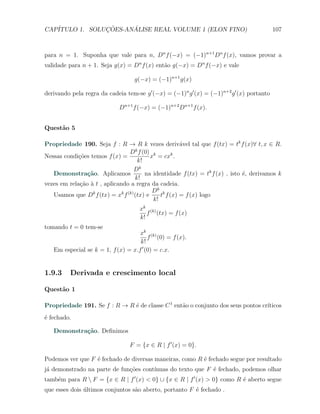 CAP´            ¸˜     ´
   ITULO 1. SOLUCOES-ANALISE REAL VOLUME 1 (ELON FINO)                                      107



para n = 1. Suponha que vale para n, Dn f (−x) = (−1)n+1 Dn f (x), vamos provar a
validade para n + 1. Seja g(x) = Dn f (x) ent˜o g(−x) = Dn f (−x) e vale
                                             a

                                   g(−x) = (−1)n+1 g(x)

derivando pela regra da cadeia tem-se g ′ (−x) = (−1)n g ′ (x) = (−1)n+2 g ′ (x) portanto

                             Dn+1 f (−x) = (−1)n+2 Dn+1 f (x).


Quest˜o 5
     a

Propriedade 190. Seja f : R → R k vezes deriv´vel tal que f (tx) = tk f (x)∀ t, x ∈ R.
                                                      a
                                    k
                                 D f (0) k
Nessas condi¸oes temos f (x) =
             c˜                           x = cxk .
                                     k!
                                   Dk
   Demonstra¸˜o. Aplicamos
                ca                      na identidade f (tx) = tk f (x) , isto ´, derivamos k
                                                                               e
                                    k!
vezes em rela¸ao ` t , aplicando a regra da cadeia.
              c˜ a
                  k           k (k)        Dk k
   Usamos que D f (tx) = x f (tx) e           t f (x) = f (x) logo
                                           k!
                                     xk (k)
                                        f (tx) = f (x)
                                     k!
tomando t = 0 tem-se
                                    xk (k)
                                        f (0) = f (x).
                                    k!
   Em especial se k = 1, f (x) = x.f ′ (0) = c.x.


1.9.3     Derivada e crescimento local

Quest˜o 1
     a

Propriedade 191. Se f : R → R ´ de classe C 1 ent˜o o conjunto dos seus pontos cr´
                              e                  a                               ıticos
´ fechado.
e

   Demonstra¸˜o. Deﬁnimos
            ca

                                 F = {x ∈ R | f ′ (x) = 0}.

Podemos ver que F ´ fechado de diversas maneiras, como R ´ fechado segue por resultado
                  e                                      e
j´ demonstrado na parte de fun¸˜es cont´
 a                            co       ınuas do texto que F ´ fechado, podemos olhar
                                                            e
tamb´m para R  F = {x ∈ R | f ′ (x) < 0} ∪ {x ∈ R | f ′ (x) > 0} como R ´ aberto segue
    e                                                                    e
que esses dois ultimos conjuntos s˜o aberto, portanto F ´ fechado .
               ´                  a                     e
 