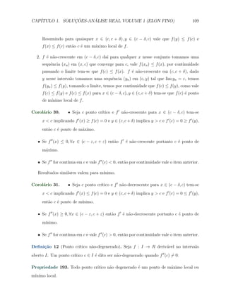 CAP´            ¸˜     ´
   ITULO 1. SOLUCOES-ANALISE REAL VOLUME 1 (ELON FINO)                                       109



     Resumindo para quaisquer x ∈ (c, c + δ), y ∈ (c − δ, c) vale que f (y) ≤ f (c) e
     f (x) ≤ f (c) ent˜o c ´ um m´ximo local de f .
                      a    e     a

  2. f ´ n˜o-crescente em (c − δ, c) dai para qualquer x nesse conjunto tomamos uma
       e a
     sequˆncia (xn ) em (x, c) que converge para c, vale f (xn ) ≤ f (x), por continuidade
         e
     passando o limite tem-se que f (c) ≤ f (x). f ´ n˜o-crescente em (c, c + δ), dado
                                                   e a
     y nesse intervalo tomamos uma sequˆncia (yn ) em (c, y) tal que lim yn = c, temos
                                       e
     f (yn ) ≤ f (y), tomando o limite, temos por continuidade que f (c) ≤ f (y), como vale
     f (c) ≤ f (y) e f (c) ≤ f (x) para x ∈ (c − δ, c), y ∈ (c, c + δ) tem-se que f (c) ´ ponto
                                                                                        e
     de m´
         ınimo local de f .

Corol´rio 30.
     a                               ıtico e f ′ n˜o-crescente para x ∈ (c − δ, c) tem-se
                    X Seja c ponto cr´            a
     x < c implicando f ′ (x) ≥ f (c) = 0 e y ∈ (c, c + δ) implica y > c e f ′ (c) = 0 ≥ f ′ (y),
     ent˜o c ´ ponto de m´ximo.
        a    e           a

   X Se f ′′ (x) ≤ 0, ∀x ∈ (c − ε, c + ε) ent˜o f ′ ´ n˜o-crescente portanto c ´ ponto de
                                             a      e a                        e
     m´ximo.
      a

   X Se f ′′ for cont´
                     ınua em c e vale f ′′ (c) < 0, ent˜o por continuidade vale o item anterior.
                                                       a

   Resultados similares valem para m´
                                    ınimo.

Corol´rio 31.
     a                               ıtico e f ′ n˜o-decrescente para x ∈ (c − δ, c) tem-se
                    X Seja c ponto cr´            a
     x < c implicando f ′ (x) ≤ f (c) = 0 e y ∈ (c, c + δ) implica y > c e f ′ (c) = 0 ≤ f ′ (y),
     ent˜o c ´ ponto de m´
        a    e           ınimo.

   X Se f ′′ (x) ≥ 0, ∀x ∈ (c − ε, c + ε) ent˜o f ′ ´ n˜o-decrescente portanto c ´ ponto de
                                             a      e a                          e
     m´
      ınimo.

   X Se f ′′ for cont´
                     ınua em c e vale f ′′ (c) > 0, ent˜o por continuidade vale o item anterior.
                                                       a

     ca              ıtico n˜o-degenerado). Seja f : I → R deriv´vel no intervalo
Deﬁni¸˜o 12 (Ponto cr´      a                                   a
                     ıtico c ∈ I ´ dito ser n˜o-degenerado quando f ′′ (c) ̸= 0.
aberto I. Um ponto cr´           e           a

Propriedade 193. Todo ponto cr´
                              ıtico n˜o degenerado ´ um ponto de m´ximo local ou
                                     a             e              a
m´
 ınimo local.
 