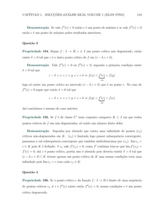CAP´            ¸˜     ´
   ITULO 1. SOLUCOES-ANALISE REAL VOLUME 1 (ELON FINO)                                    110



   Demonstra¸˜o. Se vale f ′′ (c) > 0 ent˜o c ´ um ponto de m´
            ca                           a    e              ınimo e se vale f ′′ (c) < 0
ent˜o c ´ um ponto de m´ximo pelos resultados anteriores.
   a    e              a


Quest˜o 3
     a

Propriedade 194. Sejam f : I → R, c ∈ I um ponto cr´
                                                   ıtico n˜o degenerado, ent˜o
                                                          a                 a
                                         ıtico de f em (c − δ, c + δ).
existe δ > 0 tal que c ´ o unico ponto cr´
                       e ´

   Demonstra¸˜o. Vale f ′′ (c) > 0 ou f ′′ (c) < 0, supondo a primeira condi¸˜o existe
            ca                                                              ca
δ > 0 tal que
                      c − δ < x < c < y < c + δ ⇒ f (x) < f ′ (c) < f (y)
                                                             =0

      o                   ıtico no intervalo (c − δ, c + δ) que ´ no ponto c. No caso de
logo s´ existe um ponto cr´                                     e
f ′′ (c) < 0 segue que existe δ > 0 tal que

                      c − δ < x < c < y < c + δ ⇒ f (y) < f ′ (c) < f (x)
                                                             =0

da´ conclu´
  ı       ımos o mesmo do caso anterior.

Propriedade 195. Se f ´ de classe C 1 num conjunto compacto K ⊂ I em que todos
                      e
pontos cr´
         ıticos de f s˜o n˜o degenerados, s´ existe um n´mero ﬁnito deles.
                      a a                  o            u

   Demonstra¸˜o. Suponha por absurdo que exista uma inﬁnidade de pontos (cn )
            ca
cr´
  ıticos n˜o-degenerados em K. (cn ) ´ limitada logo possui subsequˆncia convergente,
          a                          e                             e
passamos a tal subsequˆncia convergente que tamb´m simbolizaremos por (cn ). lim cn =
                      e                         e
c ∈ K pois K ´ fechado. ∀ cn vale f ′ (cn ) = 0, como f ′ cont´
             e                                                ınua tem-se que lim f ′ (cn ) =
f ′ (c) = 0, da´ c ´ ponto cr´
               ı e           ıtico, por´m isso ´ absurdo pois deveria existir δ > 0 tal que
                                       e       e
(c − δ, c + δ) ∩ K tivesse apenas um ponto cr´
                                             ıtico de K mas nessas condi¸˜es teria uma
                                                                        co
inﬁnidade pois lim cn = c com cada cn ∈ K.


Quest˜o 4
     a

                              ıtico c da fun¸ao f : I → R ´ limite de uma sequˆncia
Propriedade 196. Se o ponto cr´             c˜            e                   e
            ıticos cn ̸= c e f ′′ (c) existe ent˜o f ′′ (c) = 0, nessas condi¸˜es c ´ um ponto
de pontos cr´                                   a                            co     e
cr´
  ıtico degenerado.
 