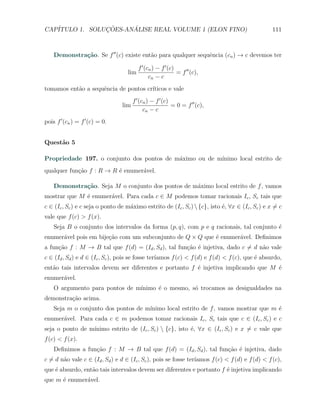 CAP´            ¸˜     ´
   ITULO 1. SOLUCOES-ANALISE REAL VOLUME 1 (ELON FINO)                                             111



    Demonstra¸˜o. Se f ′′ (c) existe ent˜o para qualquer sequˆncia (cn ) → c devemos ter
             ca                         a                    e

                                          f ′ (cn ) − f ′ (c)
                                    lim                       = f ′′ (c),
                                                cn − c
tomamos ent˜o a sequˆncia de pontos cr´
           a        e                 ıticos e vale
                                       f ′ (cn ) − f ′ (c)
                                 lim                       = 0 = f ′′ (c),
                                             cn − c
pois f ′ (cn ) = f ′ (c) = 0.


Quest˜o 5
     a

Propriedade 197. o conjunto dos pontos de m´ximo ou de m´
                                           a            ınimo local estrito de
qualquer fun¸ao f : R → R ´ enumer´vel.
            c˜            e       a

    Demonstra¸˜o. Seja M o conjunto dos pontos de m´ximo local estrito de f , vamos
             ca                                    a
mostrar que M ´ enumer´vel. Para cada c ∈ M podemos tomar racionais Ic , Sc tais que
              e       a
c ∈ (Ic , Sc ) e c seja o ponto de m´ximo estrito de (Ic , Sc )  {c}, isto ´, ∀x ∈ (Ic , Sc ) e x ̸= c
                                    a                                       e
vale que f (c) > f (x).
    Seja B o conjunto dos intervalos da forma (p, q), com p e q racionais, tal conjunto ´
                                                                                        e
enumer´vel pois em bije¸ao com um subconjunto de Q × Q que ´ enumer´vel. Deﬁnimos
      a                c˜                                  e       a
a fun¸ao f : M → B tal que f (d) = (Id , Sd ), tal fun¸˜o ´ injetiva, dado c ̸= d n˜o vale
     c˜                                               ca e                         a
c ∈ (Id , Sd ) e d ∈ (Ic , Sc ), pois se fosse ter´
                                                  ıamos f (c) < f (d) e f (d) < f (c), que ´ absurdo,
                                                                                           e
ent˜o tais intervalos devem ser diferentes e portanto f ´ injetiva implicando que M ´
   a                                                    e                           e
enumer´vel.
      a
    O argumento para pontos de m´
                                ınimo ´ o mesmo, s´ trocamos as desigualdades na
                                      e           o
demonstra¸˜o acima.
         ca
    Seja m o conjunto dos pontos de m´
                                     ınimo local estrito de f , vamos mostrar que m ´
                                                                                    e
enumer´vel. Para cada c ∈ m podemos tomar racionais Ic , Sc tais que c ∈ (Ic , Sc ) e c
      a
                 ınimo estrito de (Ic , Sc )  {c}, isto ´, ∀x ∈ (Ic , Sc ) e x ̸= c vale que
seja o ponto de m´                                       e
f (c) < f (x).
    Deﬁnimos a fun¸ao f : M → B tal que f (d) = (Id , Sd ), tal fun¸˜o ´ injetiva, dado
                  c˜                                               ca e
c ̸= d n˜o vale c ∈ (Id , Sd ) e d ∈ (Ic , Sc ), pois se fosse ter´
        a                                                         ıamos f (c) < f (d) e f (d) < f (c),
que ´ absurdo, ent˜o tais intervalos devem ser diferentes e portanto f ´ injetiva implicando
    e             a                                                    e
que m ´ enumer´vel.
      e       a
 