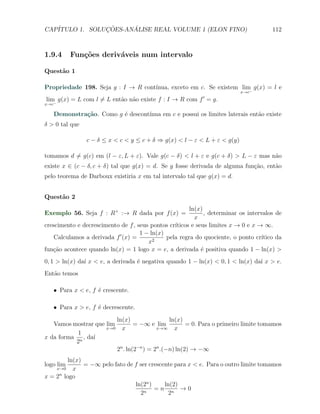 CAP´            ¸˜     ´
   ITULO 1. SOLUCOES-ANALISE REAL VOLUME 1 (ELON FINO)                                 112



1.9.4        Fun¸oes deriv´veis num intervalo
                c˜        a

Quest˜o 1
     a

Propriedade 198. Seja g : I → R cont´
                                    ınua, exceto em c. Se existem lim g(x) = l e
                                                                     −     x→c
                                                            ′
lim g(x) = L com l ̸= L ent˜o n˜o existe f : I → R com f = g.
                           a a
x→c−

   Demonstra¸˜o. Como g ´ descont´
            ca          e        ınua em c e possui os limites laterais ent˜o existe
                                                                           a
δ > 0 tal que

                 c − δ ≤ x < c < y ≤ c + δ ⇒ g(x) < l − ε < L + ε < g(y)

tomamos d ̸= g(c) em (l − ε, L + ε). Vale g(c − δ) < l + ε e g(c + δ) > L − ε mas n˜o
                                                                                   a
existe x ∈ (c − δ, c + δ) tal que g(x) = d. Se g fosse derivada de alguma fun¸˜o, ent˜o
                                                                             ca      a
pelo teorema de Darboux existiria x em tal intervalo tal que g(x) = d.


Quest˜o 2
     a
                                                       ln(x)
Exemplo 56. Seja f : R+ :→ R dada por f (x) =                , determinar os intervalos de
                                                         x
                                                 ıticos e seus limites x → 0 e x → ∞.
crescimento e decrescimento de f , seus pontos cr´
                                    1 − ln(x)
    Calculamos a derivada f ′ (x) =           pela regra do quociente, o ponto cr´ ıtico da
                                       x2
fun¸˜o acontece quando ln(x) = 1 logo x = e, a derivada ´ positiva quando 1 − ln(x) >
   ca                                                       e
0, 1 > ln(x) da´ x < e, a derivada ´ negativa quando 1 − ln(x) < 0, 1 < ln(x) da´ x > e.
               ı                   e                                            ı
Ent˜o temos
   a

   X Para x < e, f ´ crescente.
                   e

   X Para x > e, f ´ decrescente.
                   e
                           ln(x)            ln(x)
   Vamos mostrar que lim         = −∞ e lim       = 0. Para o primeiro limite tomamos
                     x→0     x          x→∞   x
           1
x da forma n , da´
                 ı
          2
                           2n . ln(2−n ) = 2n .(−n) ln(2) → −∞
        ln(x)
logo lim      = −∞ pelo fato de f ser crescente para x < e. Para o outro limite tomamos
       x→0x
        n
x = 2 logo
                                ln(2n )     ln(2)
                                    n
                                        =n n →0
                                  2           2
 