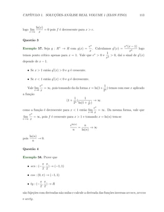 CAP´            ¸˜     ´
   ITULO 1. SOLUCOES-ANALISE REAL VOLUME 1 (ELON FINO)                                  113


           ln(x)
logo lim         = 0 pois f ´ decrescente para x > e.
                            e
       x→∞   x

Quest˜o 3
     a
                                             ex                        ex (x − 1)
Exemplo 57. Seja g : R+ → R com g(x) =          . Calculamos g ′ (x) =            logo
                                              x                            x2
                                                         1
              ıtico apenas para x = 1. Vale que ex > 0 e 2 > 0, da´ o sinal de g ′ (x)
temos ponto cr´                                                      ı
                                                         x
depende de x − 1.

   X Se x > 1 ent˜o g ′ (x) > 0 e g ´ crescente.
                 a                  e

   X Se x < 1 ent˜o g ′ (x) < 0 e g ´ decrescente.
                 a                  e

             ex                                          1
    Vale lim    = ∞, pois tomando da da forma x = ln(1 + n ) temos com esse x aplicado
         x→0 x                                          2
a fun¸ao
     c˜
                                    1      1
                               (1 + n )          →∞
                                   2 ln(1 + 21 )
                                              n

                                                    ex
como a fun¸ao ´ decrescente para x < 1 ent˜o lim
           c˜ e                              a         = ∞. Da mesma forma, vale que
                                                x→0 x
       x
     e
 lim     = ∞, pois f ´ crescente para x > 1 e tomando x = ln(n) tem-se
                     e
x→∞ x


                                    eln(n)     n
                                           =       →∞
                                      n      ln(n)

       ln(n)
pois         → 0.
         n

Quest˜o 4
     a

Exemplo 58. Prove que

             π π
   X sen : (− , ) → (−1, 1)
             2 2

   X cos : (0, π) → (−1, 1)

            π π
   X tg : (− , ) → R
            2 2

s˜o bije¸˜es com derivadas n˜o nulas e calcule a derivada das fun¸oes inversas arcsen, arccos
 a      co                  a                                    c˜
e arctg.
 