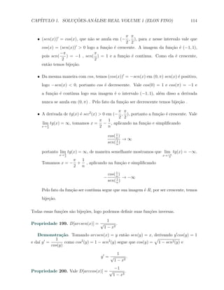CAP´            ¸˜     ´
   ITULO 1. SOLUCOES-ANALISE REAL VOLUME 1 (ELON FINO)                                114


                                                π π
   X (sen(x))′ = cos(x), que n˜o se anula em (− , ), para x nesse intervalo vale que
                              a
                                                2 2
                       ′
     cos(x) = (sen(x)) > 0 logo a fun¸˜o ´ crescente. A imagem da fun¸˜o ´ (−1, 1),
                                      ca e                            ca e
               −π               π
     pois sen(    ) = −1 , sen( ) = 1 e a fun¸˜o ´ cont´
                                               ca e     ınua. Como ela ´ crescente,
                                                                        e
                2               2
     ent˜o temos bije¸ao.
        a            c˜

   X Da mesma maneira com cos, temos (cos(x))′ = −sen(x) em (0, π) sen(x) ´ positivo,
                                                                          e
     logo −sen(x) < 0, portanto cos ´ decrescente. Vale cos(0) = 1 e cos(π) = −1 e
                                    e
     a fun¸ao ´ cont´
          c˜ e      ınua logo sua imagem ´ o intervalo (−1, 1), al´m disso a derivada
                                         e                        e
     nunca se anula em (0, π) . Pelo fato da fun¸ao ser decrescente temos bije¸˜o .
                                                c˜                            ca

                                             π π
   X A derivada de tg(x) ´ sec2 (x) > 0 em (− , ), portanto a fun¸˜o ´ crescente. Vale
                         e                                       ca e
                                             2 2
                                    π    1
     lim tg(x) = ∞, tomamos x = − , aplicando na fun¸ao e simpliﬁcando
                                                          c˜
     x→ π
        2                           2 n
                                               1
                                          cos( n )
                                               1 → ∞
                                          sen( n )

     portanto lim tg(x) = ∞, de maneira semelhante mostramos que lim tg(x) = −∞.
                 π                                                 −π
                x→ 2                                                 x→   2
                  π 1
     Tomamos x = − + , aplicando na fun¸˜o e simpliﬁcando
                                       ca
                  2 n
                                               1
                                          cos( n )
                                      −        1 → −∞
                                          sen( n )

     Pelo fato da fun¸ao ser cont´
                     c˜          ınua segue que sua imagem ´ R, por ser crescente, temos
                                                           e
     bije¸ao.
         c˜

Todas essas fun¸oes s˜o bije¸˜es, logo podemos deﬁnir suas fun¸oes inversas.
               c˜    a      co                                c˜

                                        1
Propriedade 199. D[arcsen(x)] = √            .
                                      1 − x2
   Demonstra¸˜o. Tomando arcsen(x) = y ent˜o sen(y) = x, derivando y ′ cos(y) = 1
               ca                               a
       ′    1                                                 √
e da´ y =
    ı            como cos (y) = 1 − sen (y) segue que cos(y) = 1 − sen2 (y) e
                         2             2
          cos(y)
                                             1
                                     y′ = √       .
                                           1 − x2
                                       −1
Propriedade 200. Vale D[arccos(x)] = √       .
                                      1 − x2
 