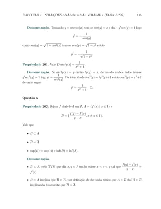 CAP´            ¸˜     ´
   ITULO 1. SOLUCOES-ANALISE REAL VOLUME 1 (ELON FINO)                                      115



     Demonstra¸˜o. Tomando y = arccos(x) tem-se cos(y) = x e da´ −y ′ sen(y) = 1 logo
              ca                                               ı
                                           1
                                        y′ = −
                                         sen(y)
             √                             √
como sen(y) = 1 − cos2 (x) tem-se sen(y) = 1 − x2 ent˜o
                                                     a
                                                 1
                                       y′ = − √       .
                                               1 − x2
                                              1
Propriedade 201. Vale D[arctg(x] =                .
                                           x2 + 1
    Demonstra¸˜o. Se arctg(x) = y ent˜o tg(y) = x, derivando ambos lados tem-se
                 ca                          a
 ′   2              ′     1
y sec (y) = 1 logo y =     2 (y)
                                 . Da identidade sec2 (y) = tg 2 (y) + 1 ent˜o sec2 (y) = x2 + 1
                                                                            a
                       sec
de onde segue
                                              1
                                       y′ = 2          .
                                            x +1

Quest˜o 5
     a

Propriedade 202. Sejam f deriv´vel em I, A = {f ′ (x) | x ∈ I} e
                              a

                                      f (y) − f (x)
                               B={                  , x ̸= y ∈ I}.
                                          y−x

Vale que

     X B⊂A

     X B=A

     X sup(B) = sup(A) e inf(B) = inf(A).

     Demonstra¸˜o.
              ca
                                                                                f (y) − f (x)
     X B ⊂ A, pelo TVM que diz x, y ∈ I ent˜o existe x < c < y tal que
                                           a                                                  =
                                                                                    y−x
       f ′ (c).

     X B ⊂ A implica que B ⊂ A, por deﬁni¸ao de derivada temos que A ⊂ B da´ A ⊂ B
                                         c˜                                ı
       implicando ﬁnalmente que B = A.
 