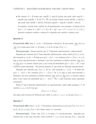 CAP´            ¸˜     ´
   ITULO 1. SOLUCOES-ANALISE REAL VOLUME 1 (ELON FINO)                                 116



   X Da rela¸˜o A ⊂ B temos que sup(B) ≤ sup(A) por´m n˜o pode valer sup(A) >
            ca                                     e   a
       sup(B) pois sup(B) ∈ A (de A = B) da mesma rela¸˜o temos inf(B) ≥ inf(A) e
                                                      ca
       n˜o pode valer inf(B) > inf(A). Portanto sup(B) = sup(A) e inf(B) = inf(A).
        a

       O conjunto A pode estar contido em B propriamente, um exemplo e a fun¸ao de lei
                                                                            c˜
       f (x) = x3 , temos A = {3x2 | x ∈ I} e B = {y 2 + yx + x2 | x ̸= y ∈ I | x ∈ I}, o
       primeiro conjunto cont´m o n´mero 0 o segundo n˜o cont´m o n´mero zero.
                             e     u                  a      e     u


Quest˜o 6
     a

Propriedade 203. Seja f : (a, b) → R limitada e deriv´vel. Se n˜o existir lim+ f (x) ou
                                                     a         a
                                                                             x→a
                                                                  ′
lim f (x) ent˜o para todo c ∈ R existe x ∈ (a, b) tal que f (x) = c.
             a
x→b−

   Demonstra¸˜o. Vamos mostrar que f ′ ´ ilimitada superiormente e inferiormente.
            ca                         e
   Suponho por absurdo que f ′ fosse limitada inferiormente, ent˜o valeria f ′ (x) ≥ m ∀x,
                                                                a
                                                         ıamos g ′ (x) = f ′ (x) − m ≥ 0,
da´ tomando g : (a, b) → R dada por g(x) = f (x) − mx ter´
  ı
logo g seria n˜o-decrescente e limitada e por isso existiriam os limites laterais lim+ g(x)
              a
                                                                                 x→a
ou lim g(x) e o mesmo valeria para f por causa da identidade g(x) = f (x) − mx, o que
      −
   x→b
contraria nossa suposi¸ao . Da mesma maneira f ′ n˜o pode ser limitada superiormente.
                      c˜                          a
   Suponho por absurdo que f ′ (x) ≤ M ∀x, da´ tomando g : (a, b) → R dada por
                                             ı
                       ıamos g ′ (x) = −f ′ (x) + M ≥ 0, logo g seria n˜o-crescente e
g(x) = −f (x) + M x ter´                                               a
limitada e por isso existiriam os limites laterais lim+ g(x) ou lim g(x) e o mesmo valeria
                                                                   −
                                                       x→a            x→b
para f por causa da identidade g(x) = −f (x) − M x, o que contraria nossa suposi¸ao
                                                                                c˜
novamente.
   Ent˜o f ′ n˜o ´ limitada inferiormente ou superiormente, ent˜o dado qualquer c ∈ R
      a       a e                                              a
existem x1 , x2 ∈ (a, b) tais que
                                      f ′ (x1 ) < c < f ′ (x2 )

da´ segue pelo teorema de Darboux que existe x3 com x1 < x3 < x2 tal que f (x3 ) = c.
  ı


Quest˜o 7
     a

                                         ınua e deriv´vel em (a, b) com f ′ (x) ≥ 0, ∀ x ∈
Propriedade 204. Seja f : [a, b] → R cont´           a
(a, b). Se {x ∈ [a, b] | f ′ (x) = 0} ´ ﬁnito ent˜o f ´ crescente.
                                      e          a    e

   Demonstra¸˜o. Como vale f ′ (x) ≥ 0 ent˜o f ´ n˜o-decrescente. Suponha por
            ca                            a    e a
absurdo que f n˜o seja crescente, ent˜o existem x < y ∈ (a, b) tais que f (x) = f (y) da´
               a                     a                                                  ı
 
