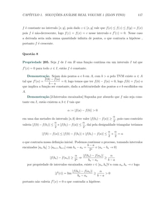CAP´            ¸˜     ´
   ITULO 1. SOLUCOES-ANALISE REAL VOLUME 1 (ELON FINO)                                     117



f ´ constante no intervalo [x, y], pois dado z ∈ [x, y] vale que f (x) ≤ f (z) ≤ f (y) = f (x)
  e
pois f ´ n˜o-decrescente, logo f (z) = f (x) = c nesse intervalo e f ′ (z) = 0. Nesse caso
       e a
a derivada seria nula numa quantidade inﬁnita de pontos, o que contraria a hip´tese ,
                                                                              o
portanto f ´ crescente.
           e


Quest˜o 8
     a

Propriedade 205. Seja f de I em R uma fun¸˜o cont´
                                         ca      ınua em um intervalo I tal que
f ′ (x) = 0 para todo x ∈ I, ent˜o f ´ constante.
                                a    e

    Demonstra¸˜o. Sejam dois pontos a e b em A, com b > a pelo TVM existe α ∈ A
                  ca
                  f (b) − f (a)
tal que f ′ (α) =               = 0, logo temos que ter f (b) − f (a) = 0, logo f (b) = f (a) o
                      b−a
que implica a fun¸ao ser constante, dada a arbitrariedade dos pontos a e b escolhidos em
                   c˜
A.
     Demonstra¸˜o.[2-Intervalos encaixados] Suponha por absurdo que f n˜o seja cons-
              ca                                                       a
tante em I, ent˜o existem a, b ∈ I tais que
               a

                                      α := |f (a) − f (b)| > 0
                                                                       α
em uma das metades do intervalo [a, b] deve valer |f (b1 ) − f (a)| ≥ , pois caso contr´rio
                                                                                          a
                                                                       2
                           α                     α
valeria |f (b) − f (b1 )| ≤ e |f (b1 ) − f (a)| ≤ , da´ pela desigualdade triangular ter´
                                                      ı                                 ıamos
                           2                     2
                                                                            α α
                |f (b) − f (a)| ≤ |f (b) − f (b1 )| + |f (b1 ) − f (a)| ≤     + =α
                                                                            2  2
o que contraria nossa deﬁni¸ao inicial. Podemos continuar o processo, tomando intervalos
                                c˜
                                                    b−a
encaixados [ak , bk ] ⊃ [ak+1 , bk+1 ] com bn − an = n e (an − bn → 0)
                                                     2
                                        α     |f (bn ) − f (an )|     α
                      |f (bn ) − f (an )| ≥⇒                      ≥
                                        2n         bn − a n         b−a
     por propriedade de intervalos encaixados, existe c ∈ [an , bn ]∀ n com an , bn → c logo

                                             |f (bn ) − f (an )|    α
                           |f ′ (c)| = lim                       ≥     >0
                                                  bn − an          b−a
portanto n˜o valeria f ′ (x) = 0 o que contradiz a hip´tese.
          a                                           o
 