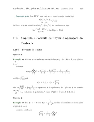 CAP´            ¸˜     ´
   ITULO 1. SOLUCOES-ANALISE REAL VOLUME 1 (ELON FINO)                                        120



   Demonstra¸˜o. Pelo T V M , para cada yn , xn existe zn entre eles tal que
            ca
                                        f (yn ) − f (xn )
                                                          = f ′ (zn )
                                            yn − xn
da´ lim zn = a por sanduiche e lim f ′ (zn ) = f ′ (a) por continuidade, logo
  ı
                                 f (yn ) − f (xn )
                           lim                     = lim f ′ (zn ) = f ′ (a).
                                     yn − xn


1.10        Cap´
               ıtulo 9-F´rmula de Taylor e aplica¸˜es da
                        o                        co

            Derivada

1.10.1      F´rmula de Taylor
             o

Quest˜o 1
     a

Exemplo 59. Calcule as derivadas sucessivas da fun¸˜o f : (−1, 1) → R com f (x) =
                                                  ca
 1
    .
1−x
  Tomamos
                           ∑
                           n
                                         hn+1 − 1   1 − hn+1    1   hn+1
                 P (h) =         hk =             =          =    −
                           k=0
                                          h−1         1−h      1−h 1−h

           hn+1
e r(h) =        da´
                  ı
           1−h
                                                                  hn+1
                                  R(h) = f (h) − P (h) =
                                                                  1−h
         R(h)           h
vale lim       = lim        = 0 portanto P ´ o polinˆmio de Taylor de f em 0 ent˜o
                                              e         o                        a
     h→0 hn       h→0 1 − h
Dk f (0)
         = ak coeﬁciente do polinˆmio P , ent˜o Dk f (0) = k! para k de 1 at´ n.
                                 o           a                              e
  k!

Quest˜o 2
     a
                                                        x5
Exemplo 60. Seja f : R → R com f (x) =                       , calcular as derivadas de ordem 2001
                                                      1 + x6
e 2003 de f em 0.
   Usamos a identidade
                                      y n+1     1    ∑        n
                                            =      −    yk
                                      1−y     1 − y k=0
 
