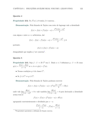 CAP´            ¸˜     ´
   ITULO 1. SOLUCOES-ANALISE REAL VOLUME 1 (ELON FINO)                               122



Quest˜o 4
     a

Propriedade 212. Se f ′′ (x) ≥ 0 ent˜o f ´ convexa .
                                    a    e

      Demonstra¸˜o. Pela f´rmula de Taylor com resto de lagrange vale a identidade
               ca         o

                                                                f ′′ (c)(x − a)2
                           f (x) = f (a) + f ′ (a)(x − a) +
                                                                         2
com algum c entre a e x arbitr´rios, da´
                              a        ı

                                                              f ′′ (c)(x − a)2
                         f (x) − f (a) − f ′ (a)(x − a) =                      ≥0
                                                                       2
portanto
                                     f (x) ≥ f (a) + f ′ (a)(x − a)

desigualdade que implica f ser convexa4 .


Quest˜o 5
     a

Propriedade 213. Seja f : I → R C 2 em I. Dado a ∈ I deﬁnimos g : I → R como
       f (x) − f (a)
g(x) =               se x ̸= a e g(a) = f ′ (a).
           x−a

      X Nessas condi¸˜es g ´ de classe C 1 .
                    co     e

      X Se f ∈ C 3 ⇒ g ∈ C 2 .

      Demonstra¸˜o. Pela f´rmula de Taylor podemos escrever
               ca         o

                                                                   (x − a)2
                       f (x) = f (a) + f ′ (a)(x − a) + f ′′ (a)            + R(x)
                                                                      2
               R(x)                          R′ (x)
onde vale lim         = 0 e vale tamb´m lim
                                     e              = 0 pois derivando a identidade
         x→a (x − a)2                   x→a (x − a)
acima tem-se
                               f ′ (x) = f ′ (a) + f ′′ (a)(x − a) + R′ (x)

agrupando convenientemente e dividindo por x − a
                                   f ′ (x) − f ′ (a)    ′′     R′ (x)
                                                     − f (a) =
                                         x−a                   x−a
  4
      Propriedade equivalente a deﬁni¸˜o de fun¸˜o convexa.
                                     ca        ca
 