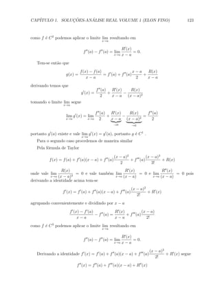 CAP´            ¸˜     ´
   ITULO 1. SOLUCOES-ANALISE REAL VOLUME 1 (ELON FINO)                                              123



como f ´ C 2 podemos aplicar o limite lim resultando em
       e
                                               x→a

                                                           R′ (x)
                                  f ′′ (a) − f ′′ (a) = lim       = 0.
                                                       x→a x − a


   Tem-se ent˜o que
             a
                               f (x) − f (a)                      x−a   R(x)
                      g(x) =                 = f ′ (a) + f ′′ (a)     +
                                   x−a                             2    x−a
derivando temos que
                                            f ′′ (a) R′ (x)   R(x)
                                g ′ (x) =           +       −
                                                2     x − a (x − a)2
tomando o limite lim segue
                    x→a

                                         f ′′ (a) R′ (x)   R(x)     f ′′ (a)
                      lim g ′ (x) = lim          +       −        =
                      x→a            x→a     2     x − a (x − a)2       2
                                                       →0             →0


portanto g ′ (a) existe e vale lim g ′ (x) = g ′ (a), portanto g ´ C 1 .
                                                                 e
                                 x→a
   Para o segundo caso procedemos de maneira similar
   Pela f´rmula de Taylor
         o

                                                       (x − a)2             (x − a)3
           f (x) = f (a) + f ′ (a)(x − a) + f ′′ (a)            + f ′′′ (a)          + R(x)
                                                          2                    3!
                R(x)                           R′ (x)            R′′ (x)
onde vale lim           = 0 e vale tamb´m lim
                                       e              = 0 e lim          = 0 pois
          x→a (x − a)3                    x→a (x − a)       x→a (x − a)
derivando a identidade acima tem-se
                                                                      (x − a)2
                    f ′ (x) = f ′ (a) + f ′′ (a)(x − a) + f ′′′ (a)            + R′ (x)
                                                                         2!
agrupando convenientemente e dividindo por x − a
                        f ′ (x) − f ′ (a)              R′ (x)             (x − a)
                                          − f ′′ (a) =        + f ′′′ (a)
                              x−a                      x−a                   2!
como f ´ C 3 podemos aplicar o limite lim resultando em
       e
                                               x→a

                                                           R′ (x)
                                  f ′′ (a) − f ′′ (a) = lim       = 0.
                                                       x→a x − a


                                                                                (x − a)2
   Derivando a identidade f ′ (x) = f ′ (a) + f ′′ (a)(x − a) + f ′′′ (a)                + R′ (x) segue
                                                                                   2!
                             f ′′ (x) = f ′′ (a) + f ′′′ (a)(x − a) + R′′ (x)
 